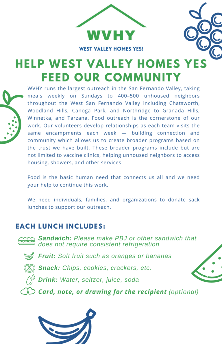 Help West Valley Homes Yes Feed our Community, WVHY runs the largest outreach in the San Fernando Valley, taking meals weekly on Sundays to 400–500 unhoused neighbors throughout the West San Fernando Valley including Chatsworth, Woodland Hills, Canoga Park, and Northridge to Granada Hills, Winnetka, and Tarzana. Food outreach is the cornerstone of our work. Our volunteers develop relationships as each team visits the same encampments each week — building connection and community which allows us to create broader programs based on the trust we have built. These broader programs include but are not limited to vaccine clinics, helping unhoused neighbors to access housing, showers, and other services.Food is the basic human need that connects us all and we need your help to continue this work.We need individuals, families, and organizations to donate sack lunches to support our outreach